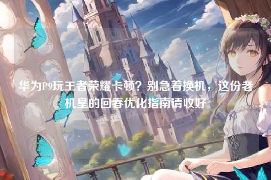 华为P9玩王者荣耀卡顿？别急着换机，这份老机皇的回春优化指南请收好