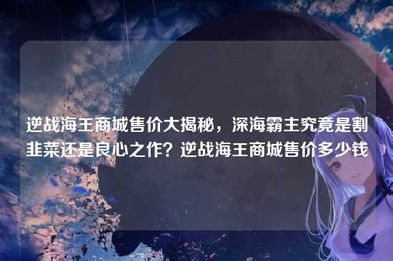 逆战海王商城售价大揭秘,深海霸主究竟是割韭菜还是良心之作?逆战海王商城售价多少钱