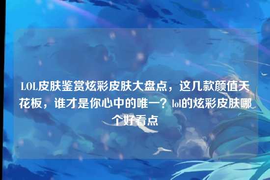 LOL皮肤鉴赏炫彩皮肤大盘点,这几款颜值天花板,谁才是你心中的唯一?lol的炫彩皮肤哪个好看点