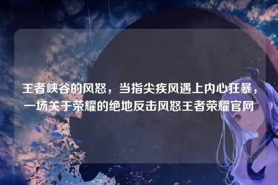 王者峡谷的风怒,当指尖疾风遇上内心狂暴,一场关于荣耀的绝地反击风怒王者荣耀官网
