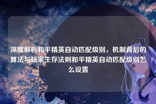 深度解析和平精英自动匹配级别，机制背后的算法与玩家生存法则和平精英自动匹配级别怎么设置