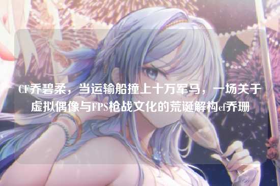 CF乔碧柔，当运输船撞上十万军马，一场关于虚拟偶像与FPS枪战文化的荒诞解构cf乔珊