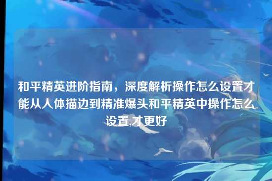 和平精英进阶指南，深度解析操作怎么设置才能从人体描边到精准爆头和平精英中操作怎么设置,才更好
