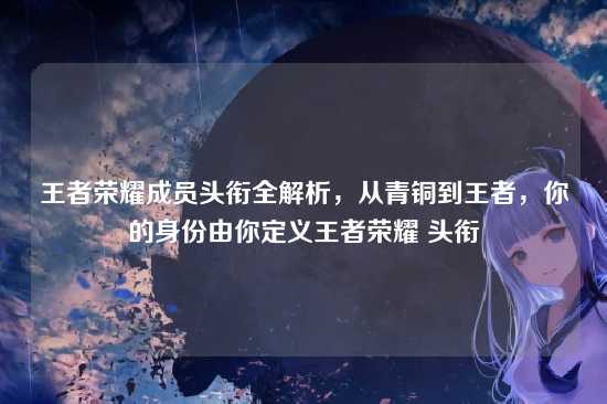 王者荣耀成员头衔全解析,从青铜到王者,你的身份由你定义王者荣耀 头衔