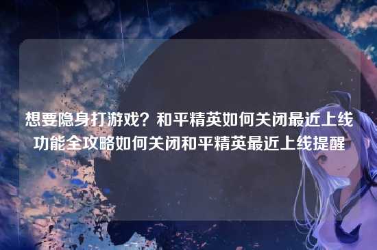 想要隐身打游戏？和平精英如何关闭最近上线功能全攻略如何关闭和平精英最近上线提醒