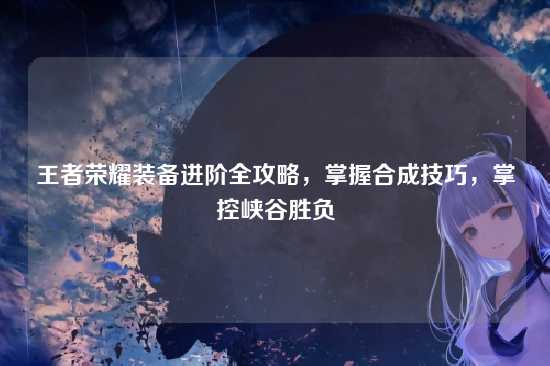 王者荣耀装备进阶全攻略，掌握合成技巧，掌控峡谷胜负