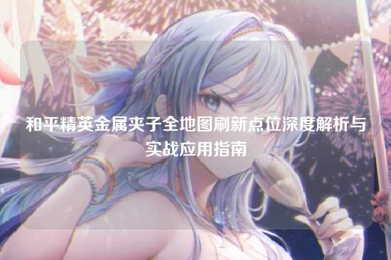 和平精英金属夹子全地图刷新点位深度解析与实战应用指南
