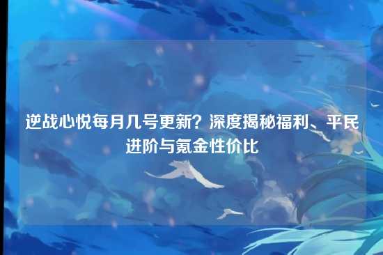 逆战心悦每月几号更新？深度揭秘福利、平民进阶与氪金性价比