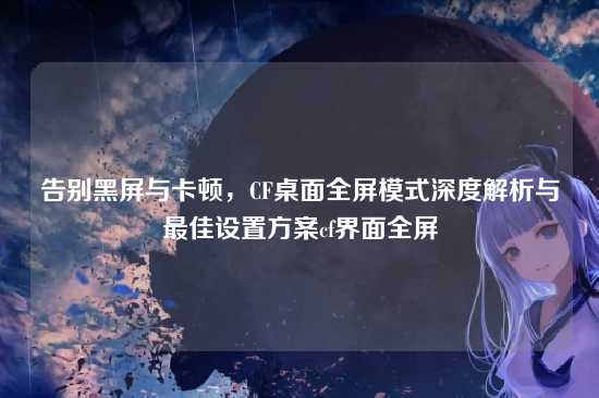 告别黑屏与卡顿，CF桌面全屏模式深度解析与最佳设置方案cf界面全屏
