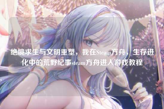 绝境求生与文明重塑，我在Steam方舟，生存进化中的荒野纪事steam方舟进入游戏教程
