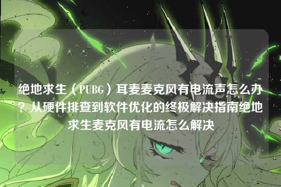 绝地求生（PUBG）耳麦麦克风有电流声怎么办？从硬件排查到软件优化的终极解决指南绝地求生麦克风有电流怎么解决