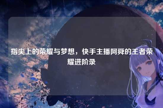 指尖上的荣耀与梦想，快手主播阿舜的王者荣耀进阶录
