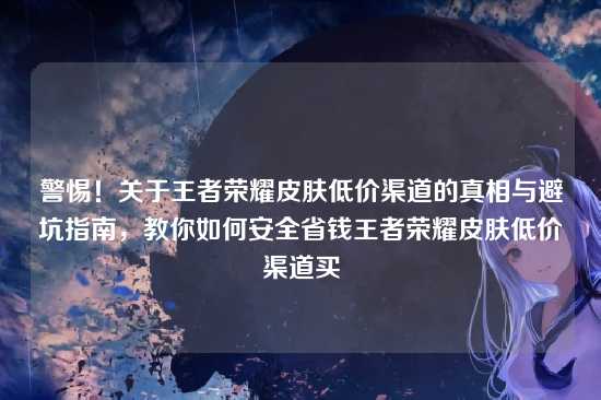 警惕！关于王者荣耀皮肤低价渠道的真相与避坑指南，教你如何安全省钱王者荣耀皮肤低价渠道买