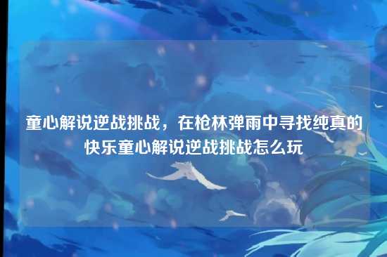 童心解说逆战挑战,在枪林弹雨中寻找纯真的快乐童心解说逆战挑战怎么玩