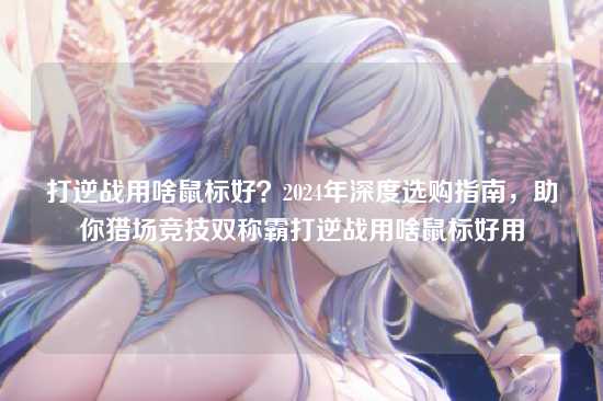 打逆战用啥鼠标好?2024年深度选购指南,助你猎场竞技双称霸打逆战用啥鼠标好用