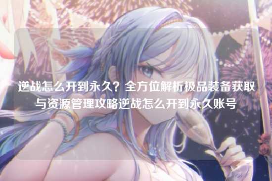 逆战怎么开到永久？全方位解析极品装备获取与资源管理攻略逆战怎么开到永久账号