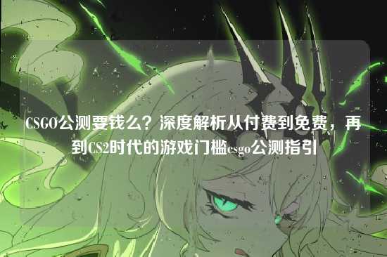 CSGO公测要钱么？深度解析从付费到免费，再到CS2时代的游戏门槛csgo公测指引