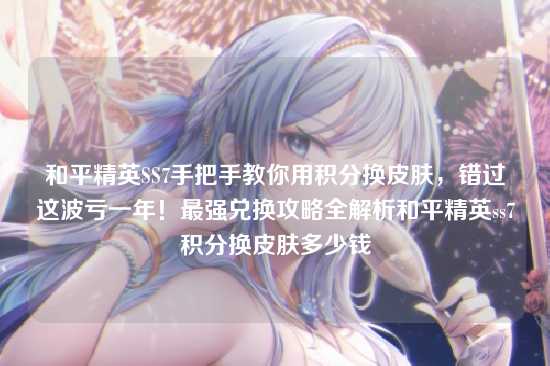 和平精英SS7手把手教你用积分换皮肤，错过这波亏一年！最强兑换攻略全解析和平精英ss7积分换皮肤多少钱