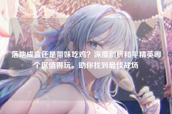 落地成盒还是带妹吃鸡？深度剖析和平精英哪个区值得玩，助你找到最佳战场