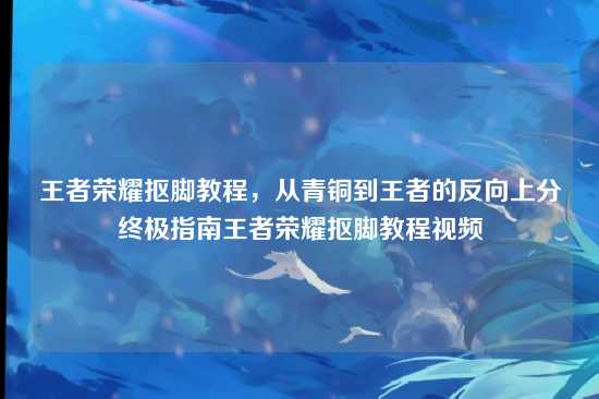 王者荣耀抠脚教程，从青铜到王者的反向上分终极指南王者荣耀抠脚教程视频