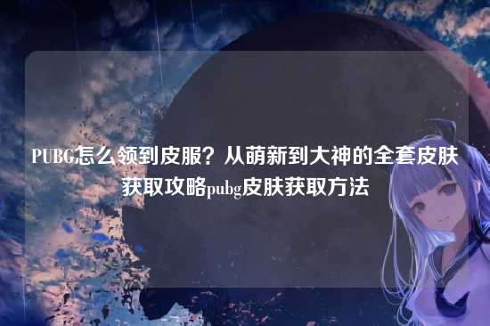 PUBG怎么领到皮服？从萌新到大神的全套皮肤获取攻略pubg皮肤获取方法