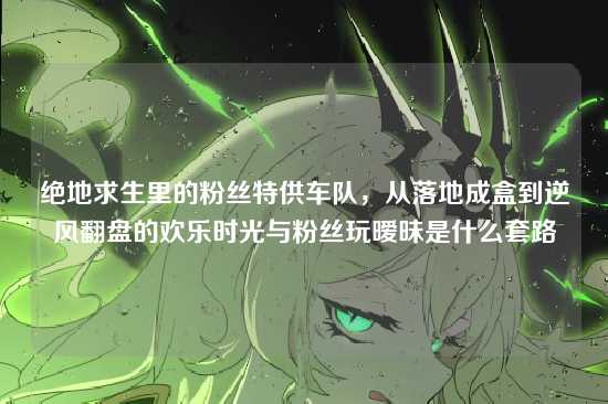 绝地求生里的粉丝特供车队,从落地成盒到逆风翻盘的欢乐时光与粉丝玩暧昧是什么套路
