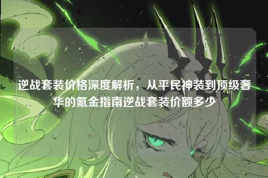 逆战套装价格深度解析，从平民神装到顶级奢华的氪金指南逆战套装价额多少