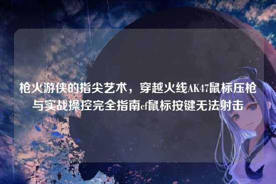 枪火游侠的指尖艺术，穿越火线AK47鼠标压枪与实战操控完全指南cf鼠标按键无法射击