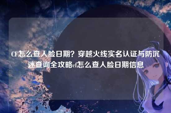 CF怎么查人脸日期？穿越火线实名认证与防沉迷查询全攻略cf怎么查人脸日期信息