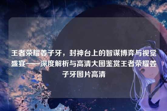 王者荣耀姜子牙，封神台上的智谋博弈与视觉盛宴——深度解析与高清大图鉴赏王者荣耀姜子牙图片高清