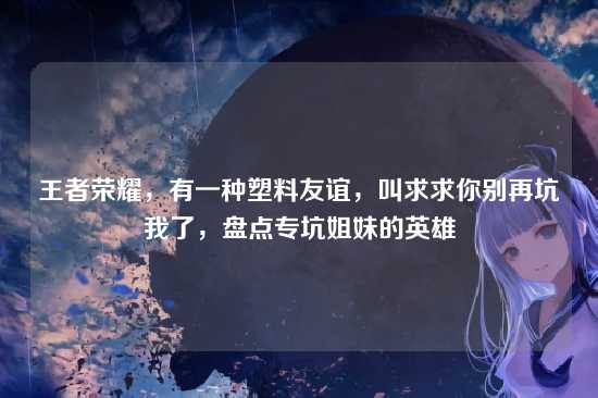 王者荣耀,有一种塑料友谊,叫求求你别再坑我了,盘点专坑姐妹的英雄
