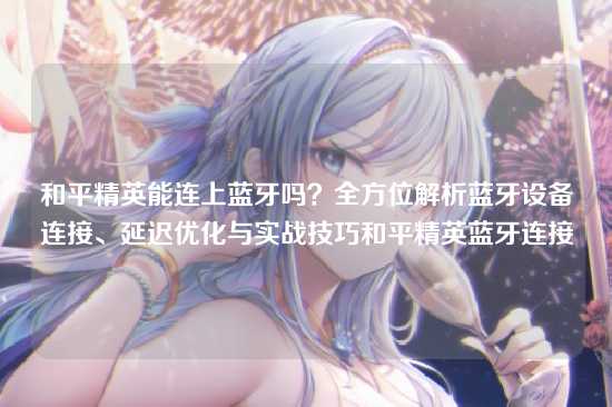 和平精英能连上蓝牙吗？全方位解析蓝牙设备连接、延迟优化与实战技巧和平精英蓝牙连接