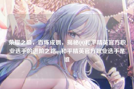 荣耀之巅,百炼成钢,揭秘QQ和平精英官方职业选手的进阶之路qq和平精英官方职业选手是谁