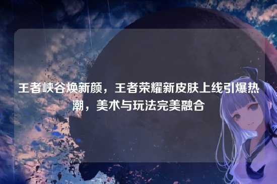 王者峡谷焕新颜，王者荣耀新皮肤上线引爆热潮，美术与玩法完美融合