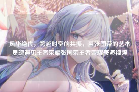 风华绝代,跨越时空的共振,当张国荣的艺术灵魂遇见王者荣耀张国荣王者荣耀表演视频