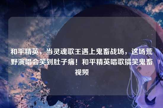 和平精英，当灵魂歌王遇上鬼畜战场，这场荒野演唱会笑到肚子痛！和平精英唱歌搞笑鬼畜视频