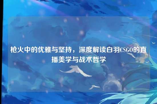 枪火中的优雅与坚持，深度解读白羽CSGO的直播美学与战术哲学