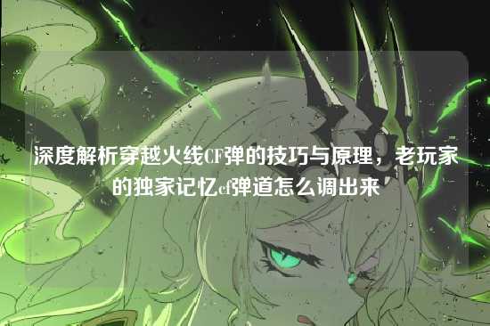 深度解析穿越火线CF弹的技巧与原理，老玩家的独家记忆cf弹道怎么调出来