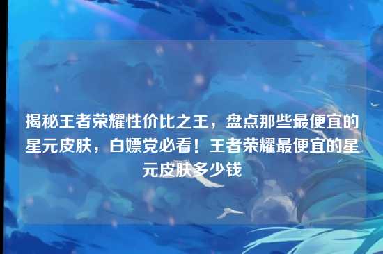 揭秘王者荣耀性价比之王，盘点那些最便宜的星元皮肤，白嫖党必看！王者荣耀最便宜的星元皮肤多少钱
