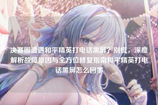 决赛圈遭遇和平精英打电话黑屏？别慌，深度解析故障原因与全方位修复指南和平精英打电话黑屏怎么回事