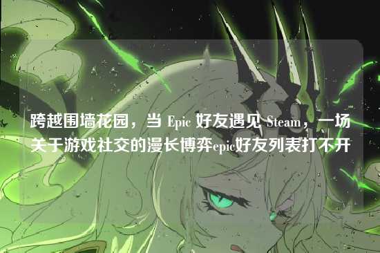 跨越围墙花园,当 Epic 好友遇见 Steam,一场关于游戏社交的漫长博弈epic好友列表打不开