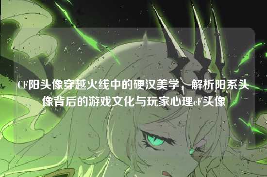 CF阳头像穿越火线中的硬汉美学，解析阳系头像背后的游戏文化与玩家心理cF头像