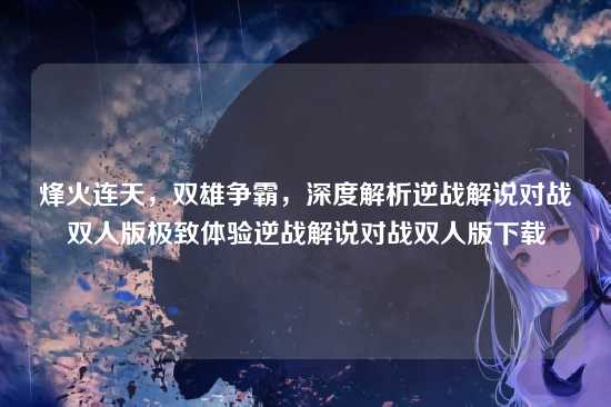 烽火连天,双雄争霸,深度解析逆战解说对战双人版极致体验逆战解说对战双人版下载