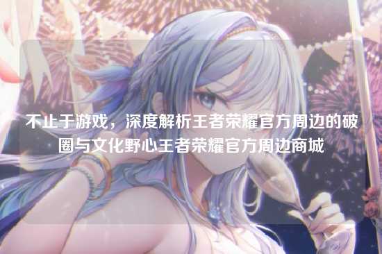 不止于游戏,深度解析王者荣耀官方周边的破圈与文化野心王者荣耀官方周边商城