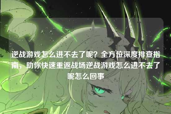 逆战游戏怎么进不去了呢？全方位深度排查指南，助你快速重返战场逆战游戏怎么进不去了呢怎么回事