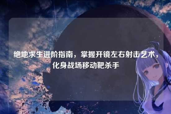 绝地求生进阶指南,掌握开镜左右射击艺术,化身战场移动靶杀手