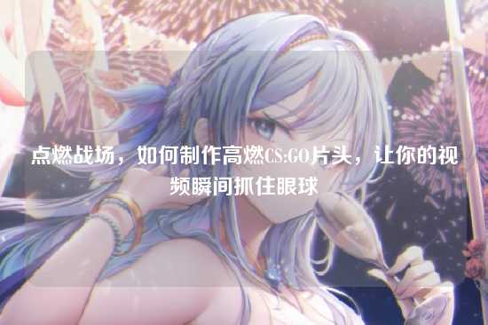 点燃战场，如何制作高燃CS:GO片头，让你的视频瞬间抓住眼球