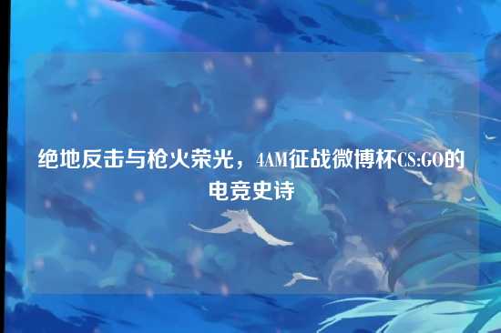 绝地反击与枪火荣光，4AM征战微博杯CS:GO的电竞史诗