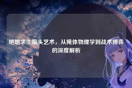绝地求生偏头艺术,从掩体物理学到战术博弈的深度解析