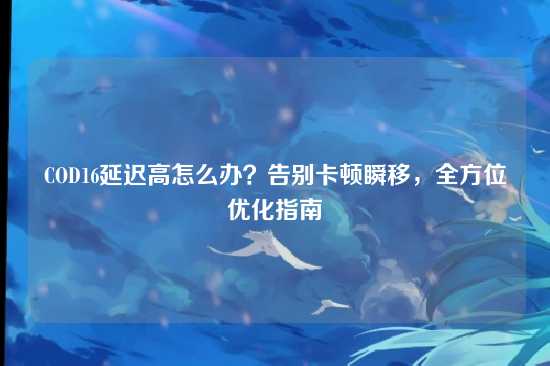 COD16延迟高怎么办?告别卡顿瞬移,全方位优化指南